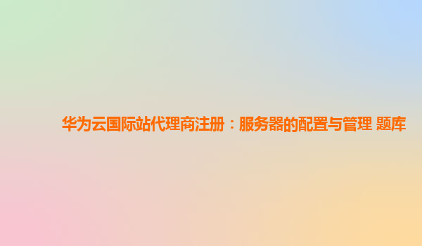 华为云国际站代理商注册：服务器的配置与管理 题库