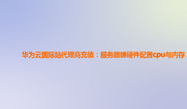 华为云国际站代理商充值：服务器端硬件配置cpu与内存