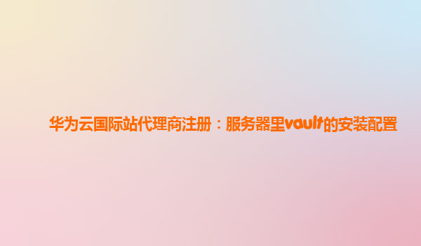 华为云国际站代理商注册：服务器里vault的安装配置