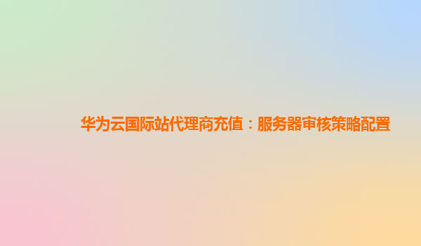 华为云国际站代理商充值：服务器审核策略配置