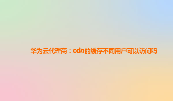 华为云代理商：cdn的缓存不同用户可以访问吗