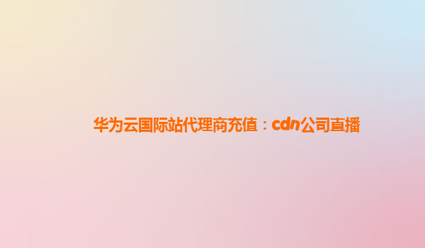 华为云国际站代理商充值：cdn公司直播