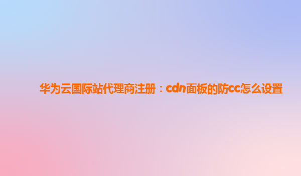 华为云国际站代理商注册：cdn面板的防cc怎么设置