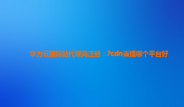 华为云国际站代理商注册：?cdn直播哪个平台好