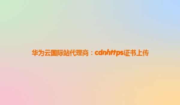 华为云国际站代理商：cdnhttps证书上传