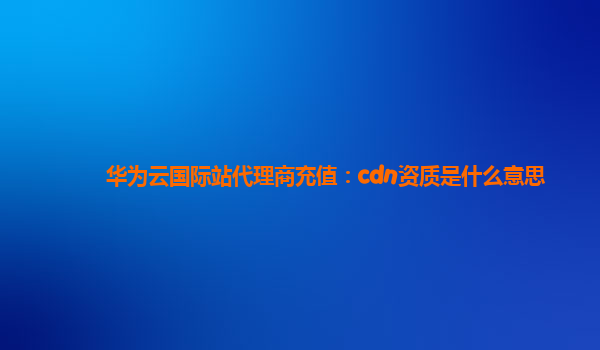 华为云国际站代理商充值：cdn资质是什么意思
