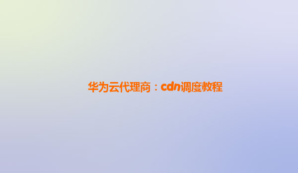 华为云代理商：cdn调度教程