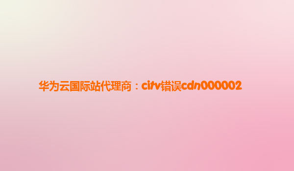 华为云国际站代理商：citv错误cdn000002