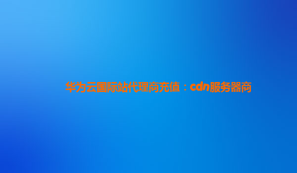 华为云国际站代理商充值：cdn服务器商
