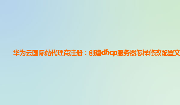 华为云国际站代理商注册：创建dhcp服务器怎样修改配置文档