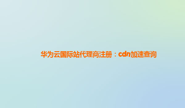 华为云国际站代理商注册：cdn加速查询