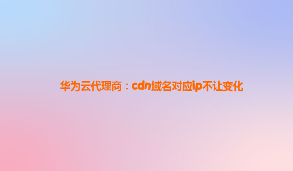 华为云代理商：cdn域名对应ip不让变化