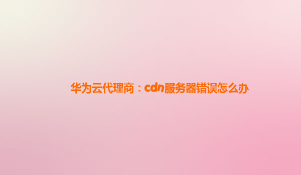 华为云代理商：cdn服务器错误怎么办