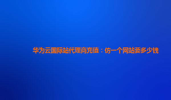 华为云国际站代理商充值：仿一个网站要多少钱