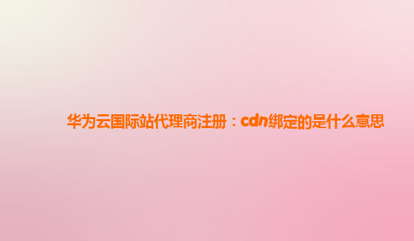 华为云国际站代理商注册：cdn绑定的是什么意思