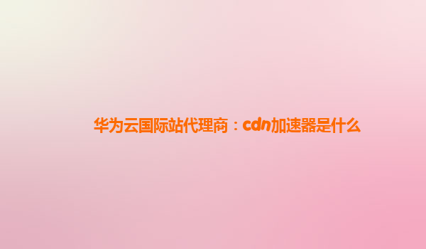 华为云国际站代理商：cdn加速器是什么