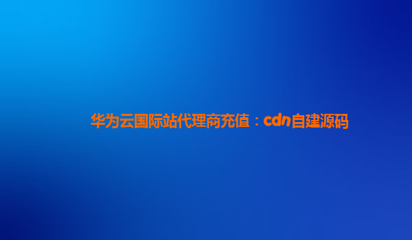 华为云国际站代理商充值：cdn自建源码