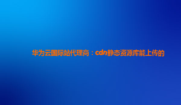 华为云国际站代理商：cdn静态资源库能上传的