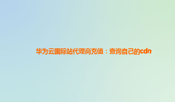 华为云国际站代理商充值：查询自己的cdn