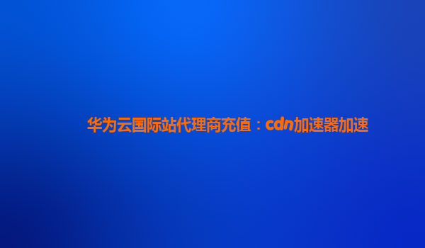 华为云国际站代理商充值：cdn加速器加速
