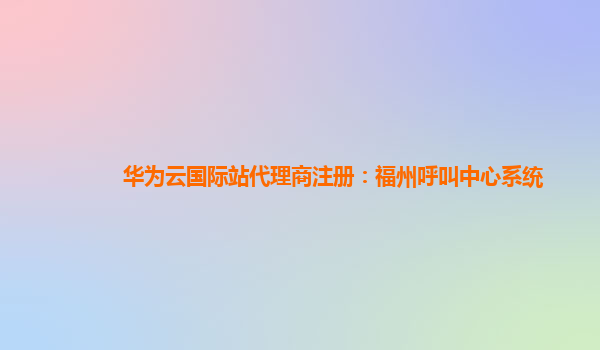 华为云国际站代理商注册：福州呼叫中心系统