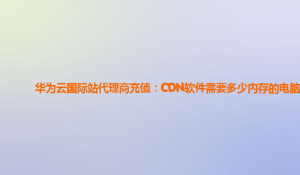 华为云国际站代理商充值：CDN软件需要多少内存的电脑