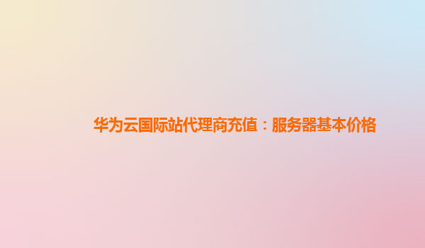 华为云国际站代理商充值：服务器基本价格