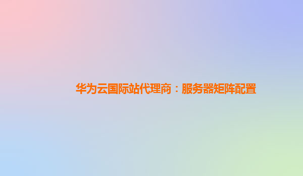 华为云国际站代理商：服务器矩阵配置