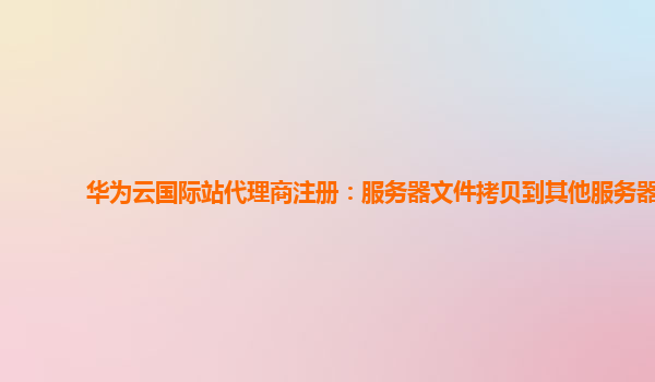 华为云国际站代理商注册：服务器文件拷贝到其他服务器