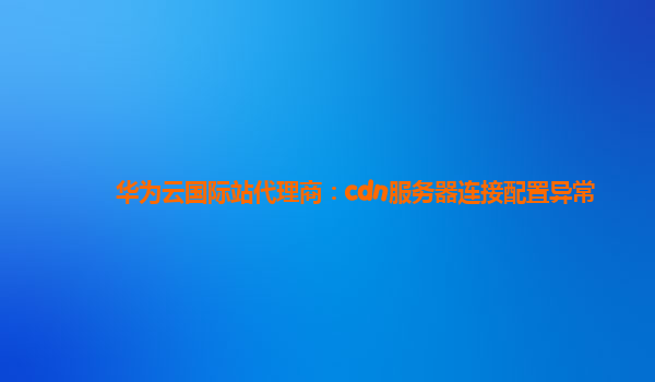 华为云国际站代理商：cdn服务器连接配置异常