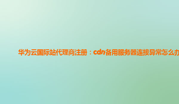 华为云国际站代理商注册：cdn备用服务器连接异常怎么办