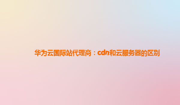 华为云国际站代理商：cdn和云服务器的区别