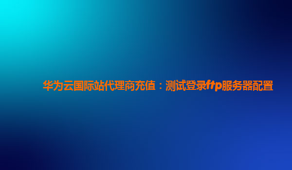 华为云国际站代理商充值：测试登录ftp服务器配置