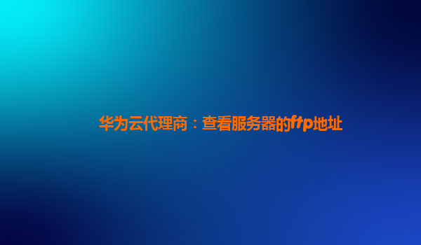 华为云代理商：查看服务器的ftp地址