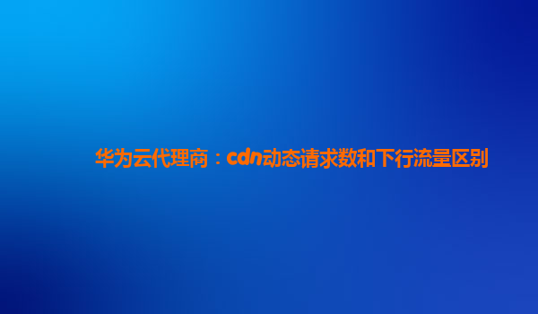 华为云代理商：cdn动态请求数和下行流量区别