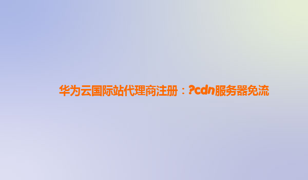 华为云国际站代理商注册：?cdn服务器免流