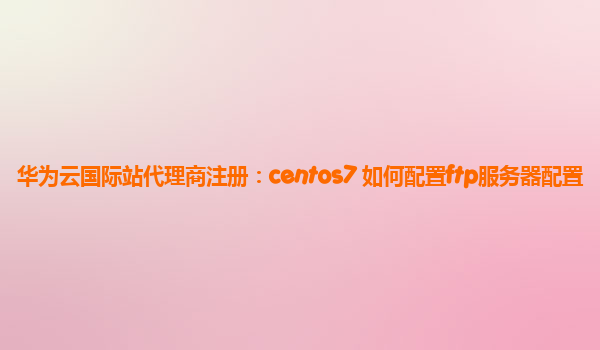 华为云国际站代理商注册：centos7 如何配置ftp服务器配置