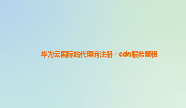 华为云国际站代理商注册：cdn服务器租