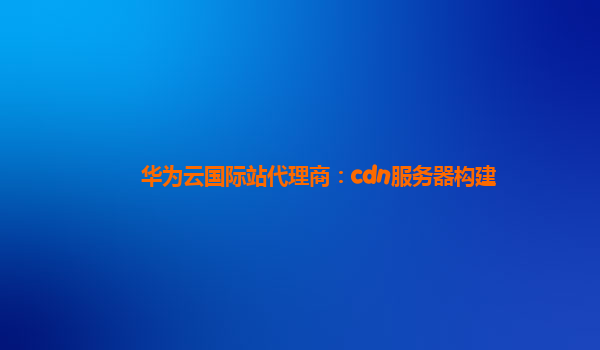 华为云国际站代理商：cdn服务器构建