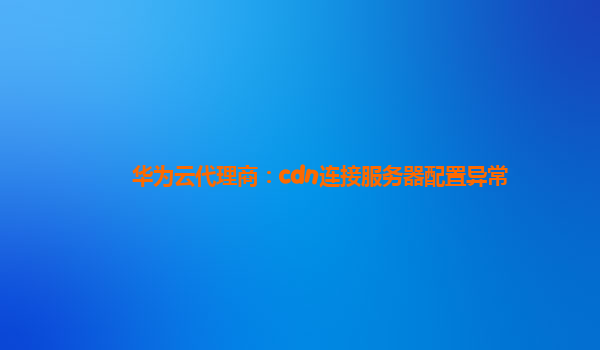 华为云代理商：cdn连接服务器配置异常