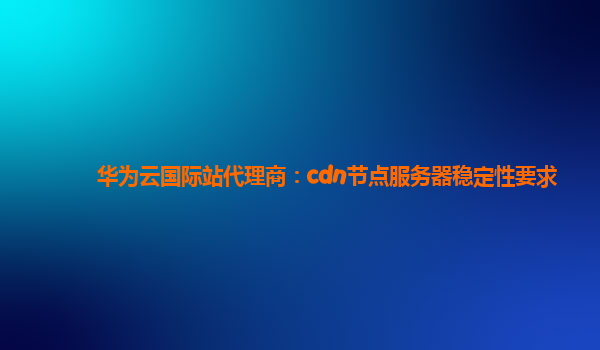 华为云国际站代理商：cdn节点服务器稳定性要求