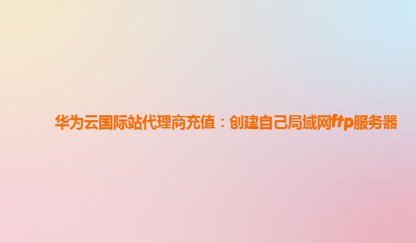 华为云国际站代理商充值：创建自己局域网ftp服务器
