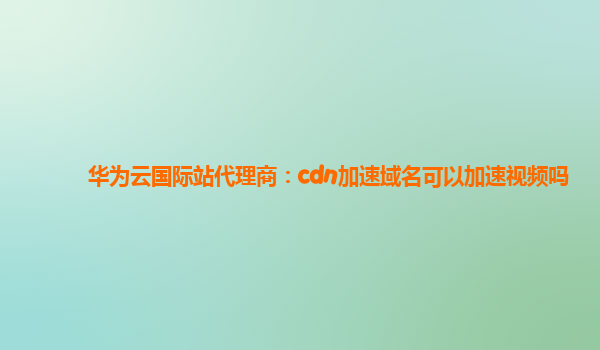 华为云国际站代理商：cdn加速域名可以加速视频吗