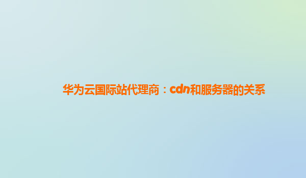 华为云国际站代理商：cdn和服务器的关系