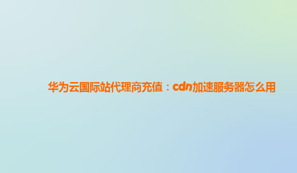 华为云国际站代理商充值：cdn加速服务器怎么用
