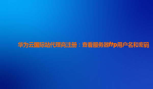 华为云国际站代理商注册：查看服务器ftp用户名和密码