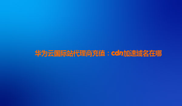 华为云国际站代理商充值：cdn加速域名在哪