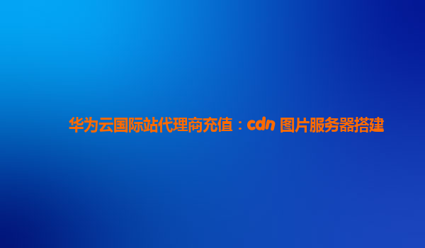 华为云国际站代理商充值：cdn+图片服务器搭建
