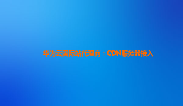 华为云国际站代理商：CDN服务器接入