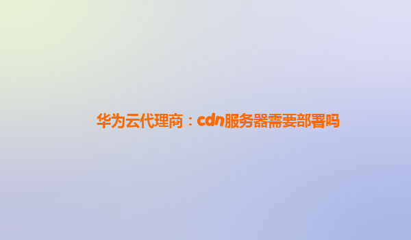 华为云代理商：cdn服务器需要部署吗